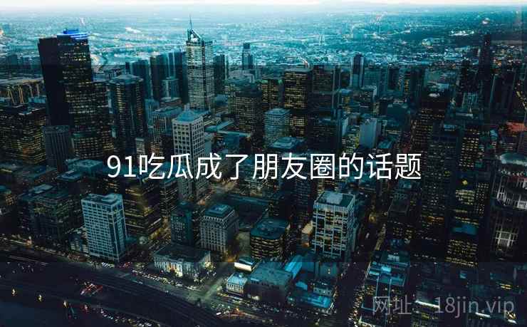 91吃瓜成了朋友圈的话题