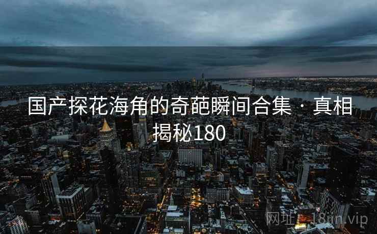 国产探花海角的奇葩瞬间合集 · 真相揭秘180