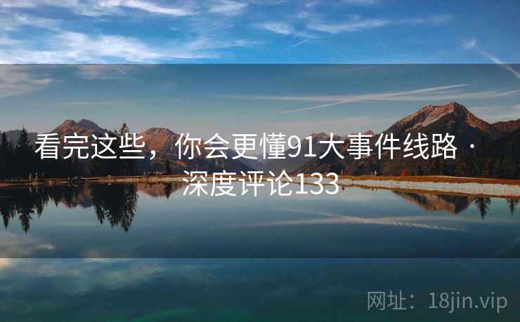 看完这些,你会更懂91大事件线路 · 深度评论133