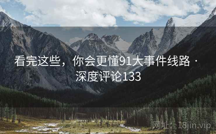看完这些,你会更懂91大事件线路 · 深度评论133
